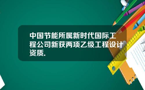 中国节能所属新时代国际工程公司新获两项乙级工程设计资质.