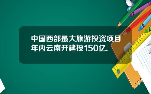 中国西部最大旅游投资项目年内云南开建投150亿.