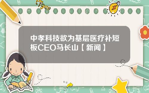 中孝科技欲为基层医疗补短板CEO马长山【新闻】