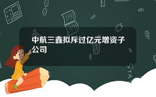 中航三鑫拟斥过亿元增资子公司