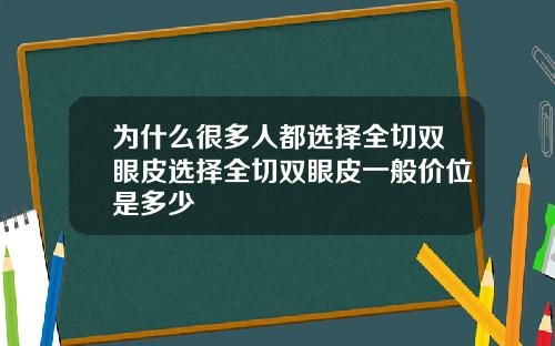 为什么很多人都选择全切双眼皮选择全切双眼皮一般价位是多少