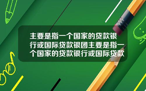 主要是指一个国家的贷款银行或国际贷款银团主要是指一个国家的贷款银行或国际贷款银团业务