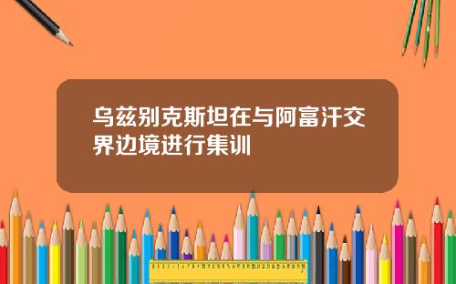 乌兹别克斯坦在与阿富汗交界边境进行集训