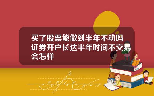 买了股票能做到半年不动吗证券开户长达半年时间不交易会怎样