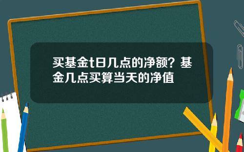 买基金t日几点的净额？基金几点买算当天的净值