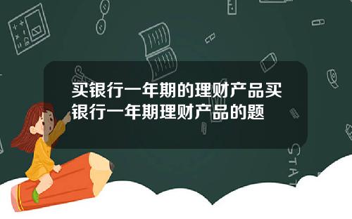 买银行一年期的理财产品买银行一年期理财产品的题