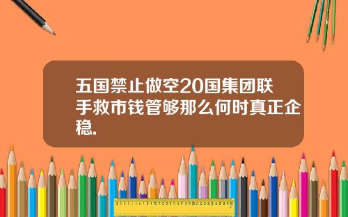 五国禁止做空20国集团联手救市钱管够那么何时真正企稳.