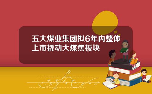 五大煤业集团拟6年内整体上市撬动大煤焦板块