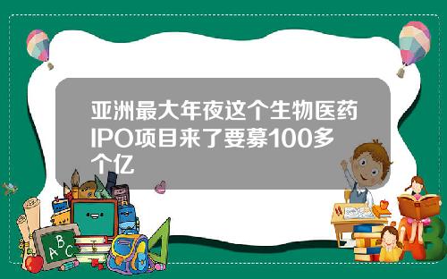 亚洲最大年夜这个生物医药IPO项目来了要募100多个亿