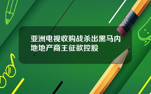 亚洲电视收购战杀出黑马内地地产商王征欲控股