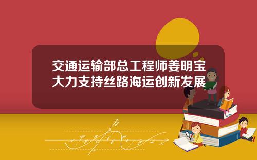 交通运输部总工程师姜明宝大力支持丝路海运创新发展