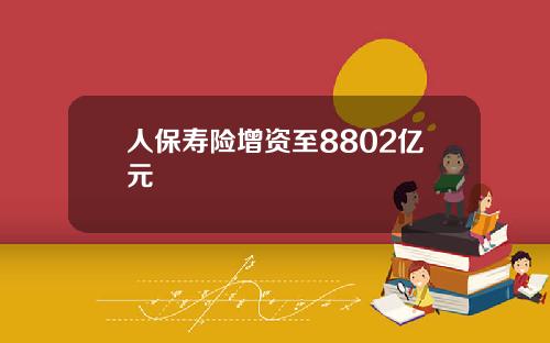 人保寿险增资至8802亿元