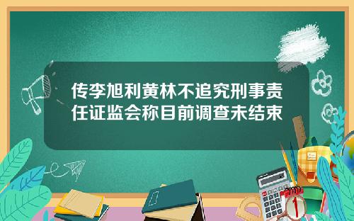 传李旭利黄林不追究刑事责任证监会称目前调查未结束