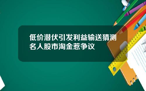 低价潜伏引发利益输送猜测名人股市淘金惹争议