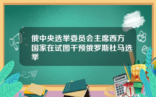 俄中央选举委员会主席西方国家在试图干预俄罗斯杜马选举