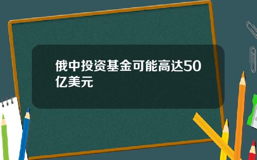 俄中投资基金可能高达50亿美元