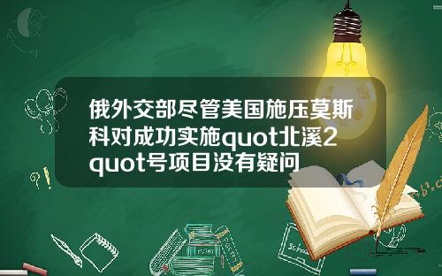 俄外交部尽管美国施压莫斯科对成功实施quot北溪2quot号项目没有疑问