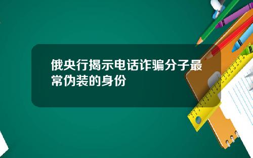 俄央行揭示电话诈骗分子最常伪装的身份