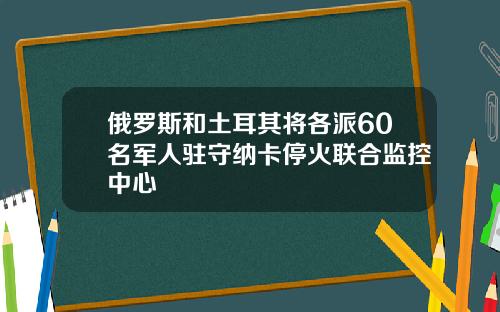 俄罗斯和土耳其将各派60名军人驻守纳卡停火联合监控中心