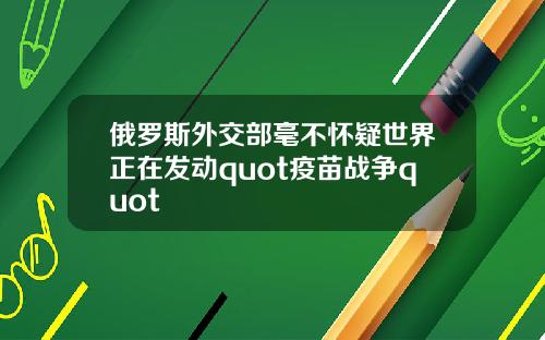 俄罗斯外交部毫不怀疑世界正在发动quot疫苗战争quot