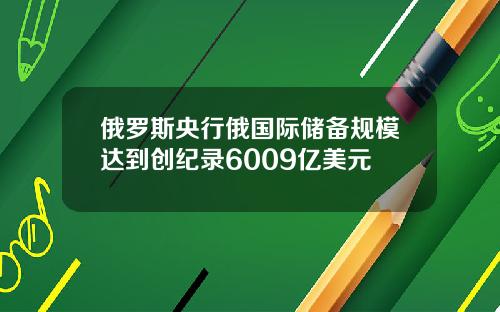 俄罗斯央行俄国际储备规模达到创纪录6009亿美元