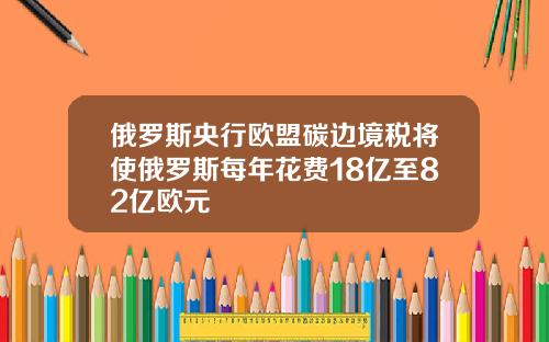 俄罗斯央行欧盟碳边境税将使俄罗斯每年花费18亿至82亿欧元