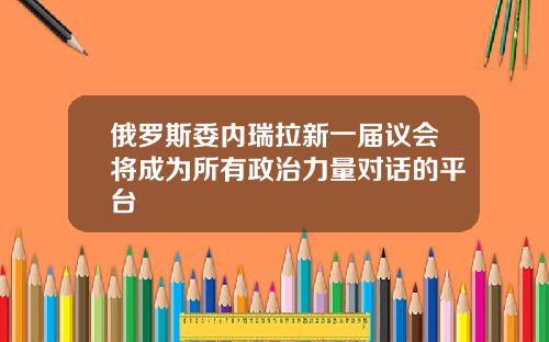 俄罗斯委内瑞拉新一届议会将成为所有政治力量对话的平台