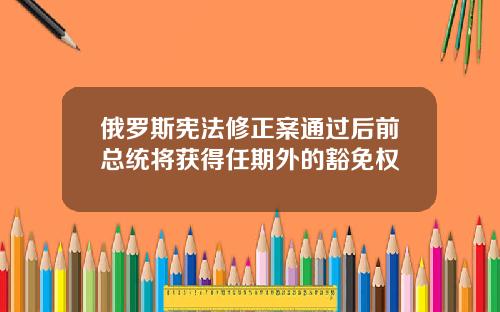 俄罗斯宪法修正案通过后前总统将获得任期外的豁免权