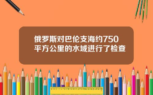 俄罗斯对巴伦支海约750平方公里的水域进行了检查