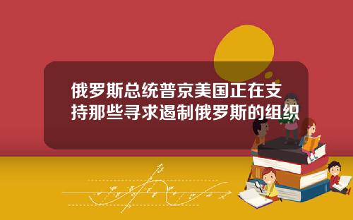 俄罗斯总统普京美国正在支持那些寻求遏制俄罗斯的组织