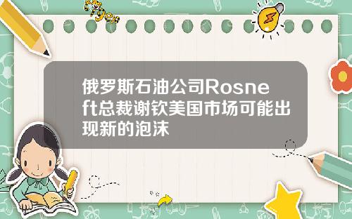 俄罗斯石油公司Rosneft总裁谢钦美国市场可能出现新的泡沫