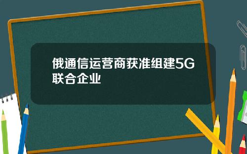 俄通信运营商获准组建5G联合企业