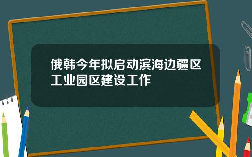 俄韩今年拟启动滨海边疆区工业园区建设工作