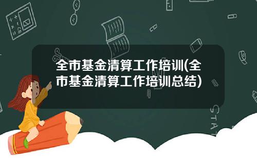 全市基金清算工作培训(全市基金清算工作培训总结)