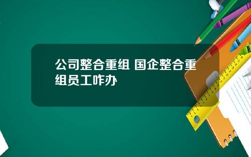 公司整合重组 国企整合重组员工咋办