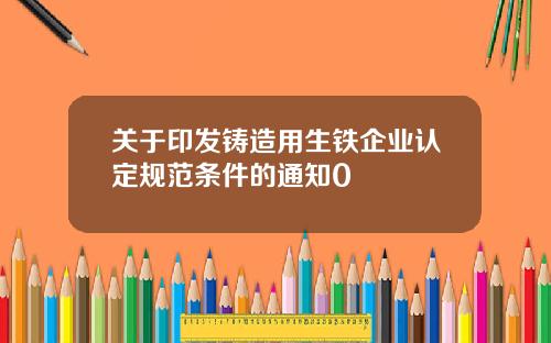 关于印发铸造用生铁企业认定规范条件的通知0