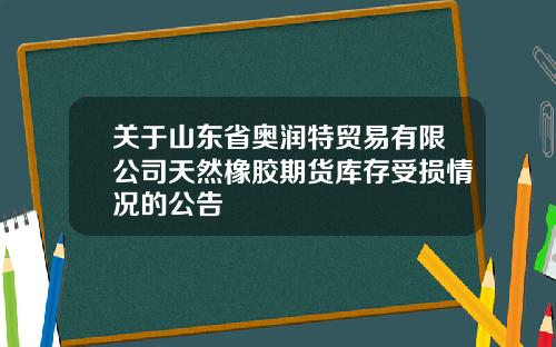 关于山东省奥润特贸易有限公司天然橡胶期货库存受损情况的公告