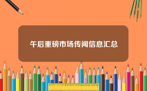 午后重磅市场传闻信息汇总