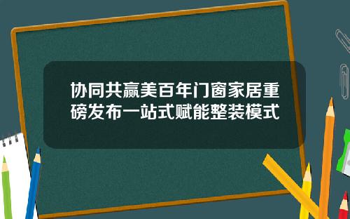 协同共赢美百年门窗家居重磅发布一站式赋能整装模式