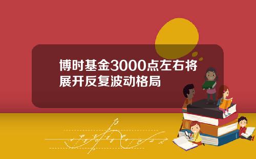 博时基金3000点左右将展开反复波动格局