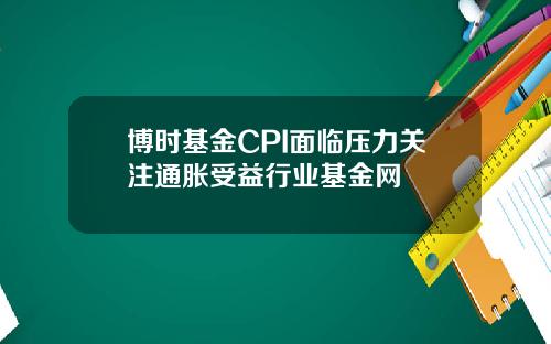 博时基金CPI面临压力关注通胀受益行业基金网