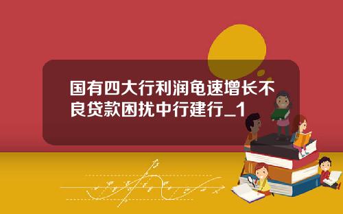 国有四大行利润龟速增长不良贷款困扰中行建行_1