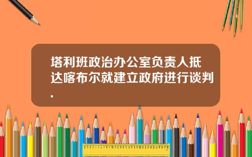 塔利班政治办公室负责人抵达喀布尔就建立政府进行谈判.