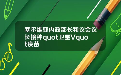 塞尔维亚内政部长和议会议长接种quot卫星Vquot疫苗