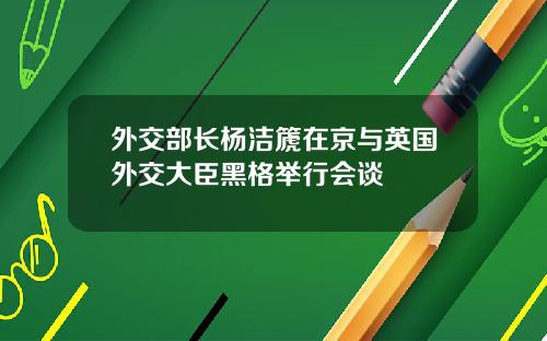 外交部长杨洁篪在京与英国外交大臣黑格举行会谈