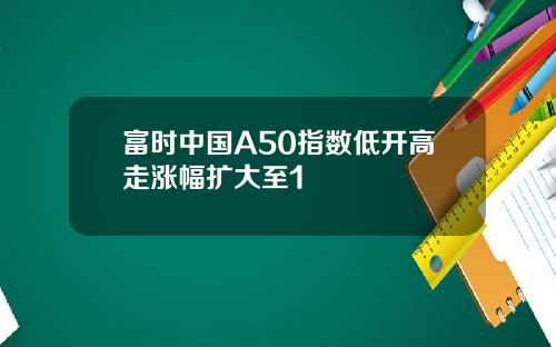 富时中国A50指数低开高走涨幅扩大至1