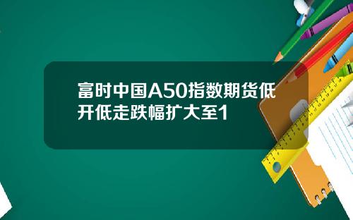 富时中国A50指数期货低开低走跌幅扩大至1