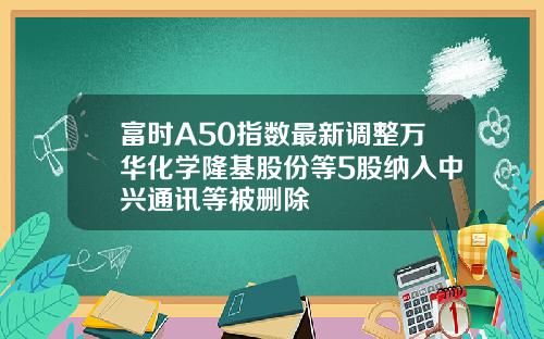 富时A50指数最新调整万华化学隆基股份等5股纳入中兴通讯等被删除