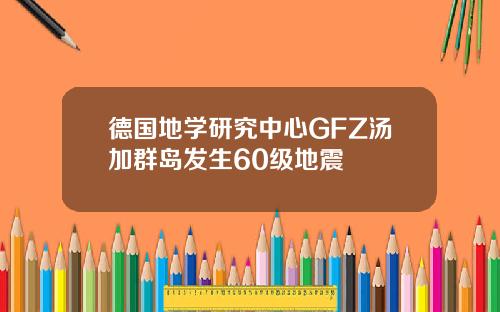 德国地学研究中心GFZ汤加群岛发生60级地震