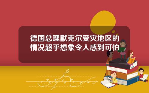 德国总理默克尔受灾地区的情况超乎想象令人感到可怕